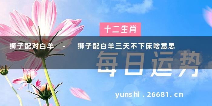 狮子配对白羊 - 狮子配白羊三天不下床啥意思